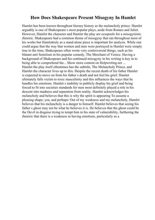 How Does Shakespeare Present Misogyny In Hamlet
Hamlet has been known throughout literary history as the melancholy prince. Hamlet
arguably is one of Shakespeare s most popular plays, aside from Romeo and Juliet.
However, Hamlet the character and Hamlet the play are cesspools for a misogynistic
rhetoric. Shakespeare had a common theme of misogyny that ran throughout most of
his works but Hamlettruly as a stand alone piece is important for analysis. While one
could argue that the way that women and men were portrayed in Hamlet were simply
true to the time, Shakespeare often wrote very controversial things, such as his
blatant anti Semitism in his popular comedy, The Merchant of Venice. Having a
background of Shakespeare and his continued misogyny in his writing is key in to
being able to comprehend the... Show more content on Helpwriting.net ...
Hamlet the play itself oftentimes has the subtitle, The Melancholy Prince, and
Hamlet the character lives up to this. Despite the recent death of his father Hamlet
is expected to move on from his father s death and not feel his grief. Hamlet
ultimately falls victim to toxic masculinity and this influences the ways that he
handles his emotions. Hamlet s inability to publicly display his grief and being
forced to fit into societies standards for men most definitely played a role in his
descent into madness and separation from reality. Hamlet acknowledges his
melancholy and believes that this is why the spirit is appearing To assume a
pleasing shape; yea, and perhaps/ Out of my weakness and my melancholy, Hamlet
believes that his melancholy is a danger to himself. Hamlet believes that seeing his
father s ghost may not be what he believes it is. He believes that the ghost could be
the Devil in disguise trying to tempt him in his state of vulnerability, furthering the
rhetoric that there is a weakness in having emotions, particularly as a
 