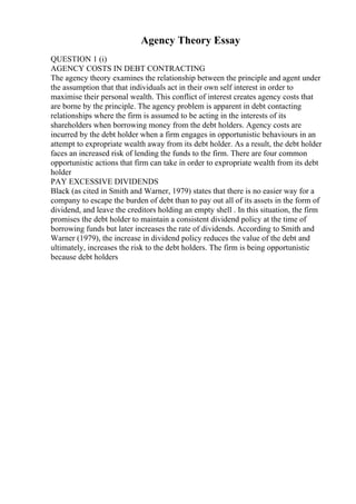 Agency Theory Essay
QUESTION 1 (i)
AGENCY COSTS IN DEBT CONTRACTING
The agency theory examines the relationship between the principle and agent under
the assumption that that individuals act in their own self interest in order to
maximise their personal wealth. This conflict of interest creates agency costs that
are borne by the principle. The agency problem is apparent in debt contacting
relationships where the firm is assumed to be acting in the interests of its
shareholders when borrowing money from the debt holders. Agency costs are
incurred by the debt holder when a firm engages in opportunistic behaviours in an
attempt to expropriate wealth away from its debt holder. As a result, the debt holder
faces an increased risk of lending the funds to the firm. There are four common
opportunistic actions that firm can take in order to expropriate wealth from its debt
holder
PAY EXCESSIVE DIVIDENDS
Black (as cited in Smith and Warner, 1979) states that there is no easier way for a
company to escape the burden of debt than to pay out all of its assets in the form of
dividend, and leave the creditors holding an empty shell . In this situation, the firm
promises the debt holder to maintain a consistent dividend policy at the time of
borrowing funds but later increases the rate of dividends. According to Smith and
Warner (1979), the increase in dividend policy reduces the value of the debt and
ultimately, increases the risk to the debt holders. The firm is being opportunistic
because debt holders
 