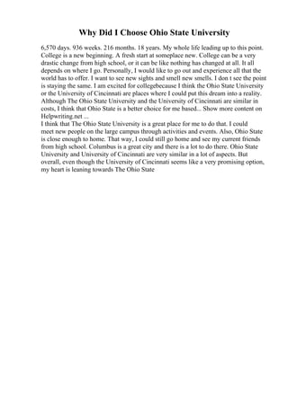 Why Did I Choose Ohio State University
6,570 days. 936 weeks. 216 months. 18 years. My whole life leading up to this point.
College is a new beginning. A fresh start at someplace new. College can be a very
drastic change from high school, or it can be like nothing has changed at all. It all
depends on where I go. Personally, I would like to go out and experience all that the
world has to offer. I want to see new sights and smell new smells. I don t see the point
is staying the same. I am excited for collegebecause I think the Ohio State University
or the University of Cincinnati are places where I could put this dream into a reality.
Although The Ohio State University and the University of Cincinnati are similar in
costs, I think that Ohio State is a better choice for me based... Show more content on
Helpwriting.net ...
I think that The Ohio State University is a great place for me to do that. I could
meet new people on the large campus through activities and events. Also, Ohio State
is close enough to home. That way, I could still go home and see my current friends
from high school. Columbus is a great city and there is a lot to do there. Ohio State
University and University of Cincinnati are very similar in a lot of aspects. But
overall, even though the University of Cincinnati seems like a very promising option,
my heart is leaning towards The Ohio State
 