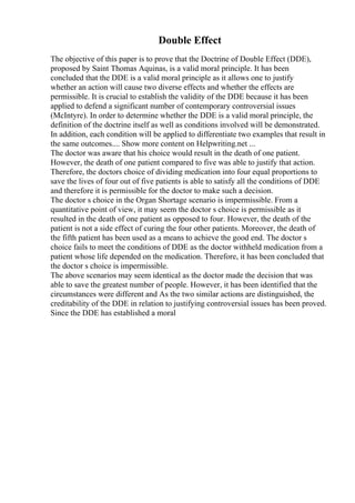 Double Effect
The objective of this paper is to prove that the Doctrine of Double Effect (DDE),
proposed by Saint Thomas Aquinas, is a valid moral principle. It has been
concluded that the DDE is a valid moral principle as it allows one to justify
whether an action will cause two diverse effects and whether the effects are
permissible. It is crucial to establish the validity of the DDE because it has been
applied to defend a significant number of contemporary controversial issues
(McIntyre). In order to determine whether the DDE is a valid moral principle, the
definition of the doctrine itself as well as conditions involved will be demonstrated.
In addition, each condition will be applied to differentiate two examples that result in
the same outcomes.... Show more content on Helpwriting.net ...
The doctor was aware that his choice would result in the death of one patient.
However, the death of one patient compared to five was able to justify that action.
Therefore, the doctors choice of dividing medication into four equal proportions to
save the lives of four out of five patients is able to satisfy all the conditions of DDE
and therefore it is permissible for the doctor to make such a decision.
The doctor s choice in the Organ Shortage scenario is impermissible. From a
quantitative point of view, it may seem the doctor s choice is permissible as it
resulted in the death of one patient as opposed to four. However, the death of the
patient is not a side effect of curing the four other patients. Moreover, the death of
the fifth patient has been used as a means to achieve the good end. The doctor s
choice fails to meet the conditions of DDE as the doctor withheld medication from a
patient whose life depended on the medication. Therefore, it has been concluded that
the doctor s choice is impermissible.
The above scenarios may seem identical as the doctor made the decision that was
able to save the greatest number of people. However, it has been identified that the
circumstances were different and As the two similar actions are distinguished, the
creditability of the DDE in relation to justifying controversial issues has been proved.
Since the DDE has established a moral
 