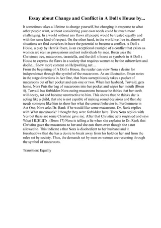 Essay about Change and Conflict in A Doll s House by...
It sometimes takes a lifetime to change yourself, but changing in response to what
other people want, without considering your own needs could be much more
challenging. In a world without any flaws all people would be treated equally and
with the same kind of respect. On the other hand, in the world we live in, almost all
situations we find ourselves in have the potential to become a conflict. A Doll s
House, a play by Henrik Ibsen, is an exceptional example of a conflict that exists as
women are seen as possessions and not individuals by men. Ibsen uses the
Christmas tree, macaroons, tarantella, and the doll s house as symbols in A Doll s
House to express the flaws in a society that requires women to be the subservient and
docile... Show more content on Helpwriting.net ...
From the beginning of A Doll s House, the reader can view Nora s desire for
independence through the symbol of the macaroons. As an illustration, Ibsen notes
in the stage directions in Act One, that Nora surreptitiously takes a packet of
macaroons out of her pocket and eats one or two. When her husband, Torvald, gets
home, Nora Puts the bag of macaroons into her pocket and wipes her mouth (Ibsen
4). Torvald has forbidden Nora eating macaroons because he thinks that her teeth
will decay, rot and become unattractive to him. This shows that he thinks she is
acting like a child, that she is not capable of making sound decisions and that she
needs someone like him to show her what the correct behavior is. Furthermore in
Act One, Nora asks Dr. Rank if he would like some macaroons. Dr. Rank replies
with What macaroons? I thought they were forbidden here. Then Nora replies with
Yes but these are some Christine gave me. After that Christine acts surprised and says
What I ЩЂЩЂ . (Ibsen 17) Nora is telling a lie when she explains to Dr. Rank that
Christine gave the macaroons to her and she eats them even though she s not
allowed to. This indicate s that Nora is disobedient to her husband and it
foreshadows that she has a desire to break away from his hold on her and from the
rules set by society. Thus, the demands set by men on women are recurring through
the symbol of macaroons.
Transition: Equally
 