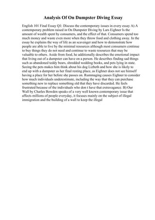 Analysis Of On Dumpster Diving Essay
English 101 Final Essay Q1: Discuss the contemporary issues in every essay A) A
contemporary problem raised in On Dumpster Diving by Lars Eighner Is the
amount of wealth spent by consumers, and the effect of that. Consumers spend too
much money and waste even more when they throw food and clothing away. In the
essay he explains the way of life as an scavenger and how to demonstrate how
people are able to live by the minimal resources although most consumers continue
to buy things they do not need and continue to waste resources that may be
valuable to others. Aside from food, he additionally describes the emotional impact
that living out of a dumpster can have on a person. He describes finding sad things
such as abandoned teddy bears, shredded wedding books, and pets lying in state.
Seeing the pets makes him think about his dog Lizbeth and how she is likely to
end up with a dumpster as her final resting place, as Eighner does not see himself
having a place for her before she passes on. Rummaging causes Eighner to consider
how much individuals underestimate, including the way that they can purchase
something new to replace something old that they have discarded. He feels
frustrated because of the individuals who don t have that extravagance. B) Our
Wall by Charles Bowden speaks of a very well known contemporary issue that
affects millions of people everyday, it focuses mainly on the subject of illegal
immigration and the building of a wall to keep the illegal
 