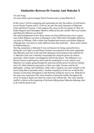 Similarities Between Dr Faustus And Malcolm X
Yin and Yang:
An essay about a power hungry Doctor Faustus and a young Malcolm X.
In this essay I will be comparing and contrasting not only the authors of well known
novels Doctor Faustus and X: A Novel, but also the main characters of Malcolm
Little and Doctor Faustus. I will compose this essay on the two points of: How are
Kekla Magoon and Christopher Marlowe different but also similar? How are Faustus
and Malcolm different yet similar?
The acknowledgement of how these writers are from different time eras is a great
start. Kekla Magoon was born in Michigan in late 1980 while Christopher Marlowe
was born in February 1564 a whole four hundred and sixteen years before Magoon!
Although they were born at vastly different times they both had ... Show more content
on Helpwriting.net ...
One big connection is Malcolm X was well known for being a powerful force
during the civil rights era and Doctor Faustus craved power at the same magnitude
that Malcolm received. In the end both characters received power but suffered for
it. Malcolm Little was eventually assassinated for using his power for african
americans, while Faustus was dragged to hell for his power. The difference was
Doctor Faustus wanted power and would do anything for it so he sold his soul.
Malcolm was simply going through life and received this power he did not initially
strive for. Both characters got power in their own right. Faustus used his for
philosophy, writing, and tomfoolery while Little s capacity was more realistic in the
sense being able to persuade others. Another comparison of the two would be that
Faustus several times throughout is torn between selling his soul or not. Malcolm in
the same way experiences this same situation of personal conflict throughout the
novel of trying to figure out where he wants to go with his life. This same internal
conflict is shown at the beginning of the book talking about Malcolm debating what
to do with his pistol in the
 