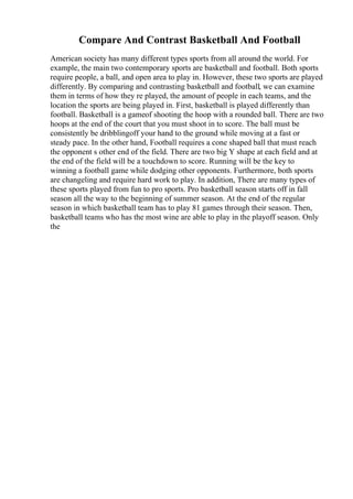 Compare And Contrast Basketball And Football
American society has many different types sports from all around the world. For
example, the main two contemporary sports are basketball and football. Both sports
require people, a ball, and open area to play in. However, these two sports are played
differently. By comparing and contrasting basketball and football, we can examine
them in terms of how they re played, the amount of people in each teams, and the
location the sports are being played in. First, basketball is played differently than
football. Basketball is a gameof shooting the hoop with a rounded ball. There are two
hoops at the end of the court that you must shoot in to score. The ball must be
consistently be dribblingoff your hand to the ground while moving at a fast or
steady pace. In the other hand, Football requires a cone shaped ball that must reach
the opponent s other end of the field. There are two big Y shape at each field and at
the end of the field will be a touchdown to score. Running will be the key to
winning a football game while dodging other opponents. Furthermore, both sports
are changeling and require hard work to play. In addition, There are many types of
these sports played from fun to pro sports. Pro basketball season starts off in fall
season all the way to the beginning of summer season. At the end of the regular
season in which basketball team has to play 81 games through their season. Then,
basketball teams who has the most wine are able to play in the playoff season. Only
the
 