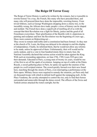 The Reign Of Terror Essay
The Reign of Terror History is said to be written by the winners, but is it possible to
rewrite history? In a way, the French, like many who have preceded them, and
many who will proceed them have done the impossible, rewriting history. From
trivial folklore, such as George Washington chopping down a cherry tree, to the
incredibly wrong, the African slave trade; people s views of history can be shaped
and molded. The French have done a superb job of instilling all of us with the
concept that their Revolution was a fight for liberty, justice and the good of all
Frenchmen everywhere. Their glorification of the Bastille with it s depictions in
painting and sculpture and how the Revolution was the beginning of a new age...
Show more content on Helpwriting.net ...
They swore to remain indivisible until a constitution had been formed. As they met
at the church of St. Louis, the King was delayed in his attempt to end this display
of independence. Finally, he informed them, that he would not allow any reforms
to be made, unless he approved of them. Unfortunately, their will would not be
easily undone, and in a vote to four hundred ninety three to ninety four, the
National Assembly declared that serious action would be taken against the King.
With such an resounding opposition, on June 27th, 1789, Louis XVI gave into
their demands. Educated in Paris, a young man of twenty six years, would be one
of the first to set off the spark of revolution. Jumping on top of a table at the Palais
Royale, a social gathering place in Paris, he spoke out against the enemies of the
people in a well scripted oration. The crowd quickly fawned over their new found
hero, marching through the streets of Paris, even interrupting a performance at the
Paris opera. Military forces were required to remedy the situation, yet Paris only had
six thousand troops with which to defend itself against the rampaging mob. At the
Place Vendome, the cavalry attempted to control the riot, only to find their horses
surrounded and unmovable through the dense crowd. The officers of the Swiss and
Turkish armies attacked the rioters outright, but the
 
