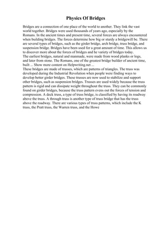 Physics Of Bridges
Bridges are a connection of one place of the world to another. They link the vast
world together. Bridges were used thousands of years ago, especially by the
Romans. In the ancient times and present time, several forces are always encountered
when building bridges. The forces determine how big or sturdy a bridgewill be. There
are several types of bridges, such as the girder bridge, arch bridge, truss bridge, and
suspension bridge. Bridges have been used for a great amount of time. This allows us
to discover more about the forces of bridges and he variety of bridges today.
The earliest bridges, natural and manmade, were made from wood planks or logs,
and later from stone. The Romans, one of the greatest bridge builder of ancient time,
built ... Show more content on Helpwriting.net ...
These bridges are made of trusses, which are patterns of triangles. The truss was
developed during the Industrial Revolution when people were finding ways to
develop better girder bridges. These trusses are now used to stabilize and support
other bridges, such as suspension bridges. Trusses are used widely because the truss
pattern is rigid and can dissipate weight throughout the truss. They can be commonly
found on girder bridges, because the truss pattern evens out the forces of tension and
compression. A deck truss, a type of truss bridge, is classified by having its roadway
above the truss. A through truss is another type of truss bridge that has the truss
above the roadway. There are various types of truss patterns, which include the K
truss, the Pratt truss, the Warren truss, and the Howe
 