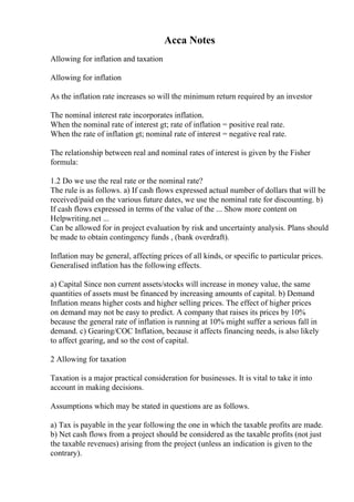 Acca Notes
Allowing for inflation and taxation
Allowing for inflation
As the inflation rate increases so will the minimum return required by an investor
The nominal interest rate incorporates inflation.
When the nominal rate of interest gt; rate of inflation = positive real rate.
When the rate of inflation gt; nominal rate of interest = negative real rate.
The relationship between real and nominal rates of interest is given by the Fisher
formula:
1.2 Do we use the real rate or the nominal rate?
The rule is as follows. a) If cash flows expressed actual number of dollars that will be
received/paid on the various future dates, we use the nominal rate for discounting. b)
If cash flows expressed in terms of the value of the ... Show more content on
Helpwriting.net ...
Can be allowed for in project evaluation by risk and uncertainty analysis. Plans should
be made to obtain contingency funds , (bank overdraft).
Inflation may be general, affecting prices of all kinds, or specific to particular prices.
Generalised inflation has the following effects.
a) Capital Since non current assets/stocks will increase in money value, the same
quantities of assets must be financed by increasing amounts of capital. b) Demand
Inflation means higher costs and higher selling prices. The effect of higher prices
on demand may not be easy to predict. A company that raises its prices by 10%
because the general rate of inflation is running at 10% might suffer a serious fall in
demand. c) Gearing/COC Inflation, because it affects financing needs, is also likely
to affect gearing, and so the cost of capital.
2 Allowing for taxation
Taxation is a major practical consideration for businesses. It is vital to take it into
account in making decisions.
Assumptions which may be stated in questions are as follows.
a) Tax is payable in the year following the one in which the taxable profits are made.
b) Net cash flows from a project should be considered as the taxable profits (not just
the taxable revenues) arising from the project (unless an indication is given to the
contrary).
 