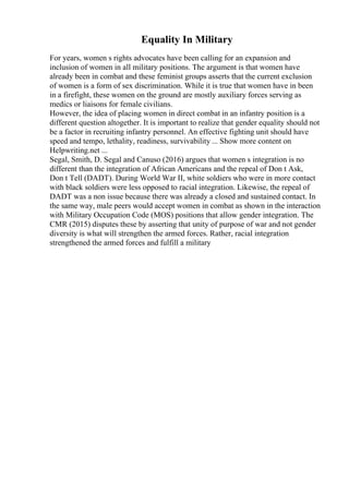 Equality In Military
For years, women s rights advocates have been calling for an expansion and
inclusion of women in all military positions. The argument is that women have
already been in combat and these feminist groups asserts that the current exclusion
of women is a form of sex discrimination. While it is true that women have in been
in a firefight, these women on the ground are mostly auxiliary forces serving as
medics or liaisons for female civilians.
However, the idea of placing women in direct combat in an infantry position is a
different question altogether. It is important to realize that gender equality should not
be a factor in recruiting infantry personnel. An effective fighting unit should have
speed and tempo, lethality, readiness, survivability ... Show more content on
Helpwriting.net ...
Segal, Smith, D. Segal and Canuso (2016) argues that women s integration is no
different than the integration of African Americans and the repeal of Don t Ask,
Don t Tell (DADT). During World War II, white soldiers who were in more contact
with black soldiers were less opposed to racial integration. Likewise, the repeal of
DADT was a non issue because there was already a closed and sustained contact. In
the same way, male peers would accept women in combat as shown in the interaction
with Military Occupation Code (MOS) positions that allow gender integration. The
CMR (2015) disputes these by asserting that unity of purpose of war and not gender
diversity is what will strengthen the armed forces. Rather, racial integration
strengthened the armed forces and fulfill a military
 