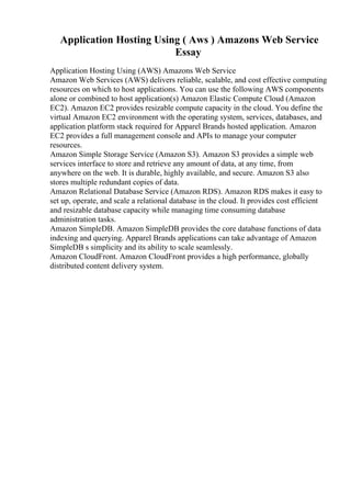 Application Hosting Using ( Aws ) Amazons Web Service
Essay
Application Hosting Using (AWS) Amazons Web Service
Amazon Web Services (AWS) delivers reliable, scalable, and cost effective computing
resources on which to host applications. You can use the following AWS components
alone or combined to host application(s) Amazon Elastic Compute Cloud (Amazon
EC2). Amazon EC2 provides resizable compute capacity in the cloud. You define the
virtual Amazon EC2 environment with the operating system, services, databases, and
application platform stack required for Apparel Brands hosted application. Amazon
EC2 provides a full management console and APIs to manage your computer
resources.
Amazon Simple Storage Service (Amazon S3). Amazon S3 provides a simple web
services interface to store and retrieve any amount of data, at any time, from
anywhere on the web. It is durable, highly available, and secure. Amazon S3 also
stores multiple redundant copies of data.
Amazon Relational Database Service (Amazon RDS). Amazon RDS makes it easy to
set up, operate, and scale a relational database in the cloud. It provides cost efficient
and resizable database capacity while managing time consuming database
administration tasks.
Amazon SimpleDB. Amazon SimpleDB provides the core database functions of data
indexing and querying. Apparel Brands applications can take advantage of Amazon
SimpleDB s simplicity and its ability to scale seamlessly.
Amazon CloudFront. Amazon CloudFront provides a high performance, globally
distributed content delivery system.
 