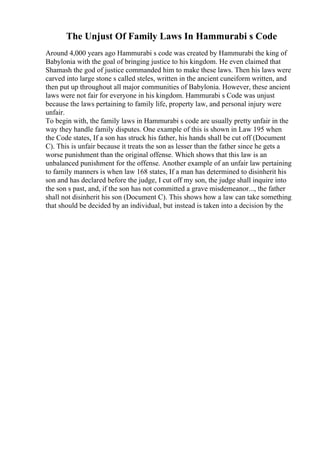 The Unjust Of Family Laws In Hammurabi s Code
Around 4,000 years ago Hammurabi s code was created by Hammurabi the king of
Babylonia with the goal of bringing justice to his kingdom. He even claimed that
Shamash the god of justice commanded him to make these laws. Then his laws were
carved into large stone s called steles, written in the ancient cuneiform written, and
then put up throughout all major communities of Babylonia. However, these ancient
laws were not fair for everyone in his kingdom. Hammurabi s Code was unjust
because the laws pertaining to family life, property law, and personal injury were
unfair.
To begin with, the family laws in Hammurabi s code are usually pretty unfair in the
way they handle family disputes. One example of this is shown in Law 195 when
the Code states, If a son has struck his father, his hands shall be cut off (Document
C). This is unfair because it treats the son as lesser than the father since he gets a
worse punishment than the original offense. Which shows that this law is an
unbalanced punishment for the offense. Another example of an unfair law pertaining
to family manners is when law 168 states, If a man has determined to disinherit his
son and has declared before the judge, I cut off my son, the judge shall inquire into
the son s past, and, if the son has not committed a grave misdemeanor..., the father
shall not disinherit his son (Document C). This shows how a law can take something
that should be decided by an individual, but instead is taken into a decision by the
 