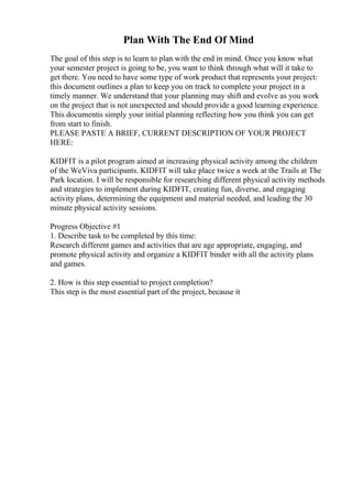 Plan With The End Of Mind
The goal of this step is to learn to plan with the end in mind. Once you know what
your semester project is going to be, you want to think through what will it take to
get there. You need to have some type of work product that represents your project:
this document outlines a plan to keep you on track to complete your project in a
timely manner. We understand that your planning may shift and evolve as you work
on the project that is not unexpected and should provide a good learning experience.
This documentis simply your initial planning reflecting how you think you can get
from start to finish.
PLEASE PASTE A BRIEF, CURRENT DESCRIPTION OF YOUR PROJECT
HERE:
KIDFIT is a pilot program aimed at increasing physical activity among the children
of the WeViva participants. KIDFIT will take place twice a week at the Trails at The
Park location. I will be responsible for researching different physical activity methods
and strategies to implement during KIDFIT, creating fun, diverse, and engaging
activity plans, determining the equipment and material needed, and leading the 30
minute physical activity sessions.
Progress Objective #1
1. Describe task to be completed by this time:
Research different games and activities that are age appropriate, engaging, and
promote physical activity and organize a KIDFIT binder with all the activity plans
and games.
2. How is this step essential to project completion?
This step is the most essential part of the project, because it
 