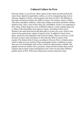 Cultural Culture In Peru
Peruvian culture is very diverse. Many aspects of the culture are derived from the
native Incas, Spanish conquistadors, settlers, as well as immigrant groups such as
Africans, Japanese, Chinese, and Europeans (cite discover Peru). The differences
that make up Peruvian culture also differs in region. For instance, remove villages
often dress and follow traditions, while many modern areas dress and follow modern
tradition (cite). This is seen in their food, arts, and hobbies. Food is very important in
Peru, many of their foods are a mix of different cultures, as their cultureat large also
is. Many of the food differs from region to region. According to Peru travel,
Mistura is the main food festival that takes place in Lima every year, which is also
said to be the gastronomic capital of America (cite). In addition to food, music,
dance, and art are also important to the Peruvian culture. There is, however, a wide
diversity of music styles and dances in Peru that also differ in region of the
country. One famous from of music, according to Discover Peru, is Andean music,
which is made of sweet sounds of flutes and panpipes (cite). In addition to music,
there are a lot of handmade crafts in Peru, which are often broader available. One
popular artwork are retablos from Ayacucho, which colorful wooden altars craved
religious and everyday scenes and figurines (cite). There are also many different
popular sports in Peru. With soccer being most common, played by many
 