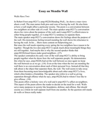 Essay on Mendin Wall
Walls Have Two
In Robert Frost amp;#8217;s amp;#8220;Mending Wall, ; he shows a man views
about a wall. The man names both pros and cons of having the wall. He also hints
at how a wall might affect a particular society. The poem is a conversation between
two neighbors on either side of a wall. The main speaker amp;#8217;s conversation
shows his views about the purpose of the wall, and it amp;#8217;s effectiveness to
either bring people together, or it amp;#8217;s tendency to separate them.
The main speaker amp;#8217;s conversation shows his feelings about the purpose of
the wall. His monotonous feeling toward mending the wall shows his reluctance to
having the wall. In his ... Show more content on Helpwriting.net ...
But since the wall needs repairing every spring the two neighbors have reason to be
together. Though the two don amp;#8217;t speak much about meaningful things they
are still together. And maybe this is why the second speaker thinks that
amp;#8220;Good fences make good neighbors ; (27).
The speaker contradicts his early view of the wall amp;#8217;s ability to bring
people together when he shows how the wall separates people. He demonstrates
this when he says, amp;#8220;And set the wall between us once again we keep
the wall between us as we go ; (14). Even at the time when the two are mending the
wall there is no conversation about each of their personal lives. Instead all that they
talk about is the object that separates them, the wall. The wall seems to take away
from them becoming more knowledgeable about each other amp;#8217;s lives,
which often hinders a friendship. The speaker also refers to a wall as giving
separation through offense when he says, amp;#8220;And to whom I was like to
give offense ; (34).
This poem offers a holistic view of a wall and it amp;#8217;s affect on neighbors.
This aspect of the poem allows the reader to decide on the need for a wall. Walls
serve many purposes in society like boundaries, defense, and offense. But should
society as a whole let wall separate itself from one another. So the question still stands
do walls or fences really make
 