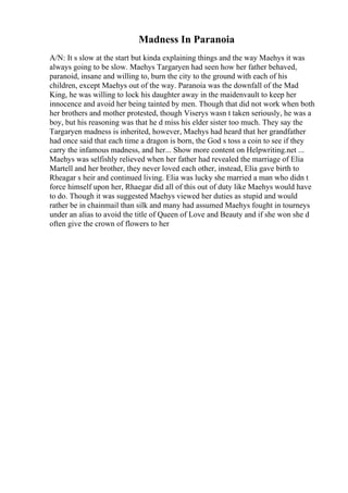 Madness In Paranoia
A/N: It s slow at the start but kinda explaining things and the way Maehys it was
always going to be slow. Maehys Targaryen had seen how her father behaved,
paranoid, insane and willing to, burn the city to the ground with each of his
children, except Maehys out of the way. Paranoia was the downfall of the Mad
King, he was willing to lock his daughter away in the maidenvault to keep her
innocence and avoid her being tainted by men. Though that did not work when both
her brothers and mother protested, though Viserys wasn t taken seriously, he was a
boy, but his reasoning was that he d miss his elder sister too much. They say the
Targaryen madness is inherited, however, Maehys had heard that her grandfather
had once said that each time a dragon is born, the God s toss a coin to see if they
carry the infamous madness, and her... Show more content on Helpwriting.net ...
Maehys was selfishly relieved when her father had revealed the marriage of Elia
Martell and her brother, they never loved each other, instead, Elia gave birth to
Rheagar s heir and continued living. Elia was lucky she married a man who didn t
force himself upon her, Rhaegar did all of this out of duty like Maehys would have
to do. Though it was suggested Maehys viewed her duties as stupid and would
rather be in chainmail than silk and many had assumed Maehys fought in tourneys
under an alias to avoid the title of Queen of Love and Beauty and if she won she d
often give the crown of flowers to her
 