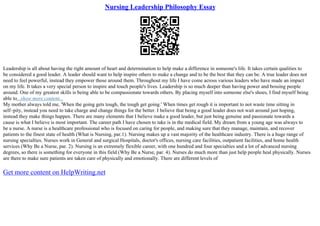Nursing Leadership Philosophy Essay
Leadership is all about having the right amount of heart and determination to help make a difference in someone's life. It takes certain qualities to
be considered a good leader. A leader should want to help inspire others to make a change and to be the best that they can be. A true leader does not
need to feel powerful, instead they empower those around them. Throughout my life I have come across various leaders who have made an impact
on my life. It takes a very special person to inspire and touch people's lives. Leadership is so much deeper than having power and bossing people
around. One of my greatest skills is being able to be compassionate towards others. By placing myself into someone else's shoes, I find myself being
able to...show more content...
My mother always told me, 'When the going gets tough, the tough get going.' When times get rough it is important to not waste time sitting in
self–pity, instead you need to take charge and change things for the better. I believe that being a good leader does not wait around just hoping,
instead they make things happen. There are many elements that I believe make a good leader, but just being genuine and passionate towards a
cause is what I believe is most important. The career path I have chosen to take is in the medical field. My dream from a young age was always to
be a nurse. A nurse is a healthcare professional who is focused on caring for people, and making sure that they manage, maintain, and recover
patients to the finest state of health (What is Nursing, par.1). Nursing makes up a vast majority of the healthcare industry. There is a huge range of
nursing specialties. Nurses work in General and surgical Hospitals, doctor's offices, nursing care facilities, outpatient facilities, and home health
services (Why Be a Nurse, par. 2). Nursing is an extremely flexible career, with one hundred and four specialties and a lot of advanced nursing
degrees, so there is something for everyone in this field (Why Be a Nurse, par. 4). Nurses do much more than just help people heal physically. Nurses
are there to make sure patients are taken care of physically and emotionally. There are different levels of
Get more content on HelpWriting.net
 