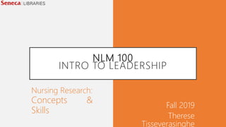 NLM 100
INTRO TO LEADERSHIP
Fall 2019
Therese
Tisseverasinghe
Nursing Research:
Concepts &
Skills
 
