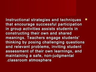 IInnssttrruuccttiioonnaall ssttrraatteeggiieess aanndd tteecchhnniiqquueess  
tthhaatt eennccoouurraaggee ssuucccceessssffuull ppaarrttiicciippaattiioonn 
iinn ggrroouupp aaccttiivviittiieess aassssiissttss ssttuuddeennttss iinn 
ccoonnssttrruuccttiinngg tthheeiirr oowwnn aanndd sshhaarreedd 
mmeeaanniinnggss.. TTeeaacchheerrss eennggaaggee ssttuuddeennttss’’ 
tthhiinnkkiinngg bbyy ppoossiinngg cchhaalllleennggiinngg qquueessttiioonnss 
aanndd rreelleevvaanntt pprroobblleemmss,, iinnvviittiinngg ssttuuddeenntt 
aasssseessssmmeenntt ooff tthheeiirr oowwnn lleeaarrnniinnggss,, aanndd 
mmaaiinnttaaiinniinngg aa ssaaffee,, nnoonn--jjuuddggmmeennttaall 
..ccllaassssrroooomm aattmmoosspphheerree 
 