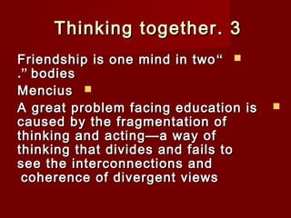TThhiinnkkiinngg ttooggeetthheerr.. 33 
FFrriieennddsshhiipp iiss oonnee mmiinndd iinn ttwwoo “  
..”” bbooddiieess 
MMeenncciiuuss  
AA ggrreeaatt pprroobblleemm ffaacciinngg eedduuccaattiioonn iiss  
ccaauusseedd bbyy tthhee ffrraaggmmeennttaattiioonn ooff 
tthhiinnkkiinngg aanndd aaccttiinngg——aa wwaayy ooff 
tthhiinnkkiinngg tthhaatt ddiivviiddeess aanndd ffaaiillss ttoo 
sseeee tthhee iinntteerrccoonnnneeccttiioonnss aanndd 
ccoohheerreennccee ooff ddiivveerrggeenntt vviieewwss 
 