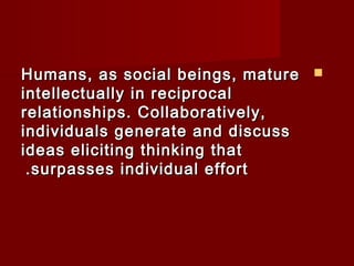 HHuummaannss,, aass ssoocciiaall bbeeiinnggss,, mmaattuurree  
iinntteelllleeccttuuaallllyy iinn rreecciipprrooccaall 
rreellaattiioonnsshhiippss.. CCoollllaabboorraattiivveellyy,, 
iinnddiivviidduuaallss ggeenneerraattee aanndd ddiissccuussss 
iiddeeaass eelliicciittiinngg tthhiinnkkiinngg tthhaatt 
..ssuurrppaasssseess iinnddiivviidduuaall eeffffoorrtt 
 