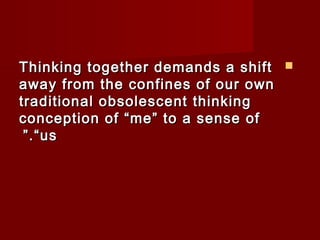 TThhiinnkkiinngg ttooggeetthheerr ddeemmaannddss aa sshhiifftt  
aawwaayy ffrroomm tthhee ccoonnffiinneess ooff oouurr oowwnn 
ttrraaddiittiioonnaall oobbssoolleesscceenntt tthhiinnkkiinngg 
ccoonncceeppttiioonn ooff ““mmee”” ttoo aa sseennssee ooff 
””..““uuss 
 