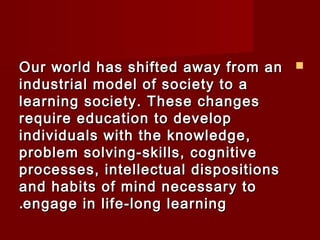 OOuurr wwoorrlldd hhaass sshhiifftteedd aawwaayy ffrroomm aann  
iinndduussttrriiaall mmooddeell ooff ssoocciieettyy ttoo aa 
lleeaarrnniinngg ssoocciieettyy.. TThheessee cchhaannggeess 
rreeqquuiirree eedduuccaattiioonn ttoo ddeevveelloopp 
iinnddiivviidduuaallss wwiitthh tthhee kknnoowwlleeddggee,, 
pprroobblleemm ssoollvviinngg--sskkiillllss,, ccooggnniittiivvee 
pprroocceesssseess,, iinntteelllleeccttuuaall ddiissppoossiittiioonnss 
aanndd hhaabbiittss ooff mmiinndd nneecceessssaarryy ttoo 
..eennggaaggee iinn lliiffee--lloonngg lleeaarrnniinngg 
 