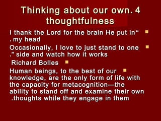 TThhiinnkkiinngg aabboouutt oouurr oowwnn . 44 
tthhoouugghhttffuullnneessss 
II tthhaannkk tthhee LLoorrdd ffoorr tthhee bbrraaiinn HHee ppuutt iinn “  
.. mmyy hheeaadd 
OOccccaassiioonnaallllyy,, II lloovvee ttoo jjuusstt ssttaanndd ttoo oonnee  
..”” ssiiddee aanndd wwaattcchh hhooww iitt wwoorrkkss 
RRiicchhaarrdd BBoolllleess  
HHuummaann bbeeiinnggss,, ttoo tthhee bbeesstt ooff oouurr  
kknnoowwlleeddggee,, aarree tthhee oonnllyy ffoorrmm ooff lliiffee wwiitthh 
tthhee ccaappaacciittyy ffoorr mmeettaaccooggnniittiioonn——tthhee 
aabbiilliittyy ttoo ssttaanndd ooffff aanndd eexxaammiinnee tthheeiirr oowwnn 
..tthhoouugghhttss wwhhiillee tthheeyy eennggaaggee iinn tthheemm 
 