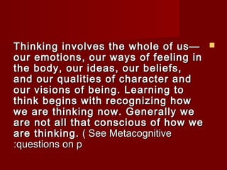 TThhiinnkkiinngg iinnvvoollvveess tthhee wwhhoollee ooff uuss——  
oouurr eemmoottiioonnss,, oouurr wwaayyss ooff ffeeeelliinngg iinn 
tthhee bbooddyy,, oouurr iiddeeaass,, oouurr bbeelliieeffss,, 
aanndd oouurr qquuaalliittiieess ooff cchhaarraacctteerr aanndd 
oouurr vviissiioonnss ooff bbeeiinngg.. LLeeaarrnniinngg ttoo 
tthhiinnkk bbeeggiinnss wwiitthh rreeccooggnniizziinngg hhooww 
wwee aarree tthhiinnkkiinngg nnooww.. GGeenneerraallllyy wwee 
aarree nnoott aallll tthhaatt ccoonnsscciioouuss ooff hhooww wwee 
aarree tthhiinnkkiinngg.. (( SSeeee MMeettaaccooggnniittiivvee 
::qquueessttiioonnss oonn pp 
 