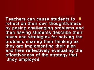 TTeeaacchheerrss ccaann ccaauussee ssttuuddeennttss ttoo  
rreefflleecctt oonn tthheeiirr oowwnn tthhoouugghhttffuullnneessss 
bbyy ppoossiinngg cchhaalllleennggiinngg pprroobblleemmss aanndd 
tthheenn hhaavviinngg ssttuuddeennttss ddeessccrriibbee tthheeiirr 
ppllaannss aanndd ssttrraatteeggiieess ffoorr ssoollvviinngg tthhee 
pprroobblleemm,, sshhaarriinngg tthheeiirr tthhiinnkkiinngg aass 
tthheeyy aarree iimmpplleemmeennttiinngg tthheeiirr ppllaann 
aanndd tthheenn rreefflleeccttiivveellyy eevvaalluuaattiinngg tthhee 
eeffffeeccttiivveenneessss ooff tthhee ssttrraatteeggyy tthhaatt 
..tthheeyy eemmppllooyyeedd 
 
