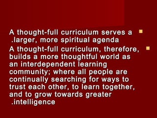 AA tthhoouugghhtt--ffuullll ccuurrrriiccuulluumm sseerrvveess aa  
..llaarrggeerr,, mmoorree ssppiirriittuuaall aaggeennddaa 
AA tthhoouugghhtt--ffuullll ccuurrrriiccuulluumm,, tthheerreeffoorree,,  
bbuuiillddss aa mmoorree tthhoouugghhttffuull wwoorrlldd aass 
aann iinntteerrddeeppeennddeenntt lleeaarrnniinngg 
ccoommmmuunniittyy;; wwhheerree aallll ppeeooppllee aarree 
ccoonnttiinnuuaallllyy sseeaarrcchhiinngg ffoorr wwaayyss ttoo 
ttrruusstt eeaacchh ootthheerr,, ttoo lleeaarrnn ttooggeetthheerr,, 
aanndd ttoo ggrrooww ttoowwaarrddss ggrreeaatteerr 
..iinntteelllliiggeennccee 
 