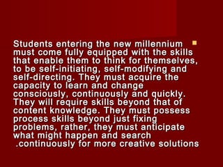 SSttuuddeennttss eenntteerriinngg tthhee nneeww mmiilllleennnniiuumm  
mmuusstt ccoommee ffuullllyy eeqquuiippppeedd wwiitthh tthhee sskkiillllss 
tthhaatt eennaabbllee tthheemm ttoo tthhiinnkk ffoorr tthheemmsseellvveess,, 
ttoo bbee sseellff--iinniittiiaattiinngg,, sseellff--mmooddiiffyyiinngg aanndd 
sseellff--ddiirreeccttiinngg.. TThheeyy mmuusstt aaccqquuiirree tthhee 
ccaappaacciittyy ttoo lleeaarrnn aanndd cchhaannggee 
ccoonnsscciioouussllyy,, ccoonnttiinnuuoouussllyy aanndd qquuiicckkllyy.. 
TThheeyy wwiillll rreeqquuiirree sskkiillllss bbeeyyoonndd tthhaatt ooff 
ccoonntteenntt kknnoowwlleeddggee.. TThheeyy mmuusstt ppoosssseessss 
pprroocceessss sskkiillllss bbeeyyoonndd jjuusstt ffiixxiinngg 
pprroobblleemmss,, rraatthheerr,, tthheeyy mmuusstt aannttiicciippaattee 
wwhhaatt mmiigghhtt hhaappppeenn aanndd sseeaarrcchh 
..ccoonnttiinnuuoouussllyy ffoorr mmoorree ccrreeaattiivvee ssoolluuttiioonnss 
 