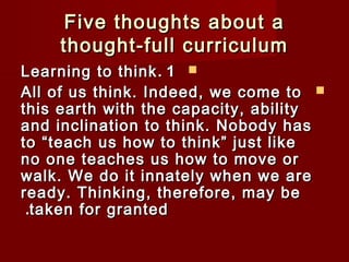 Five tthhoouugghhttss aabboouutt aa 
tthhoouugghhtt--ffuullll ccuurrrriiccuulluumm 
LLeeaarrnniinngg ttoo tthhiinnkk.. 11  
AAllll ooff uuss tthhiinnkk.. IInnddeeeedd,, wwee ccoommee ttoo  
tthhiiss eeaarrtthh wwiitthh tthhee ccaappaacciittyy,, aabbiilliittyy 
aanndd iinncclliinnaattiioonn ttoo tthhiinnkk.. NNoobbooddyy hhaass 
ttoo ““tteeaacchh uuss hhooww ttoo tthhiinnkk”” jjuusstt lliikkee 
nnoo oonnee tteeaacchheess uuss hhooww ttoo mmoovvee oorr 
wwaallkk.. WWee ddoo iitt iinnnnaatteellyy wwhheenn wwee aarree 
rreeaaddyy.. TThhiinnkkiinngg,, tthheerreeffoorree,, mmaayy bbee 
..ttaakkeenn ffoorr ggrraanntteedd 
 
