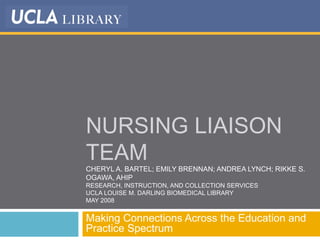NURSING LIAISON
TEAM
CHERYL A. BARTEL; EMILY BRENNAN; ANDREA LYNCH; RIKKE S.
OGAWA, AHIP
RESEARCH, INSTRUCTION, AND COLLECTION SERVICES
UCLA LOUISE M. DARLING BIOMEDICAL LIBRARY
MAY 2008
Making Connections Across the Education and
Practice Spectrum
 
