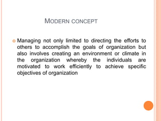 MODERN CONCEPT
 Managing not only limited to directing the efforts to
others to accomplish the goals of organization but
also involves creating an environment or climate in
the organization whereby the individuals are
motivated to work efficiently to achieve specific
objectives of organization
 