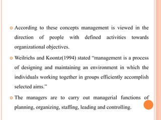  According to these concepts management is viewed in the
direction of people with defined activities towards
organizational objectives.
 Weilrichs and Koontz(1994) stated “management is a process
of designing and maintaining an environment in which the
individuals working together in groups efficiently accomplish
selected aims.”
 The managers are to carry out managerial functions of
planning, organizing, staffing, leading and controlling.
 