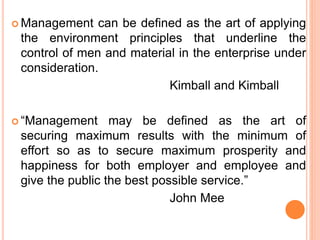  Management can be defined as the art of applying
the environment principles that underline the
control of men and material in the enterprise under
consideration.
Kimball and Kimball
 “Management may be defined as the art of
securing maximum results with the minimum of
effort so as to secure maximum prosperity and
happiness for both employer and employee and
give the public the best possible service.”
John Mee
 