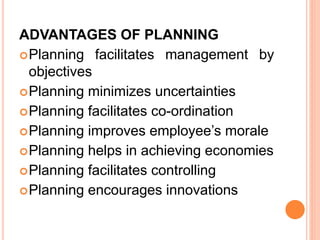 ADVANTAGES OF PLANNING
Planning facilitates management by
objectives
Planning minimizes uncertainties
Planning facilitates co-ordination
Planning improves employee’s morale
Planning helps in achieving economies
Planning facilitates controlling
Planning encourages innovations
 