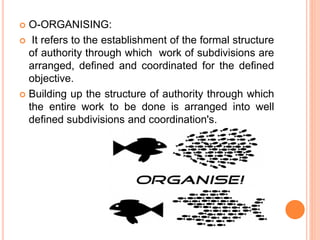  O-ORGANISING:
 It refers to the establishment of the formal structure
of authority through which work of subdivisions are
arranged, defined and coordinated for the defined
objective.
 Building up the structure of authority through which
the entire work to be done is arranged into well
defined subdivisions and coordination's.
 