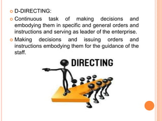  D-DIRECTING:
 Continuous task of making decisions and
embodying them in specific and general orders and
instructions and serving as leader of the enterprise.
 Making decisions and issuing orders and
instructions embodying them for the guidance of the
staff.
 