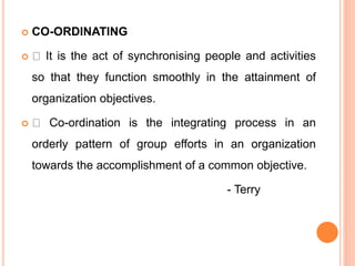  CO-ORDINATING
 It is the act of synchronising people and activities
so that they function smoothly in the attainment of
organization objectives.
 Co-ordination is the integrating process in an
orderly pattern of group efforts in an organization
towards the accomplishment of a common objective.
- Terry
 