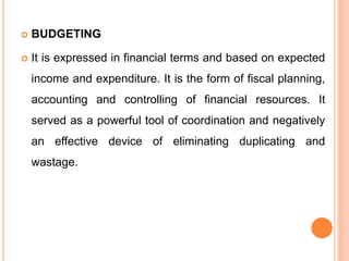  BUDGETING
 It is expressed in financial terms and based on expected
income and expenditure. It is the form of fiscal planning,
accounting and controlling of financial resources. It
served as a powerful tool of coordination and negatively
an effective device of eliminating duplicating and
wastage.
 