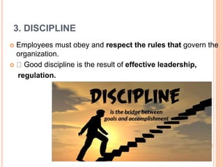 3. DISCIPLINE
 Employees must obey and respect the rules that govern the
organization.
 Good discipline is the result of effective leadership,
regulation.
 