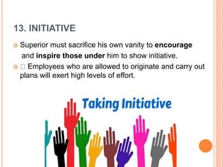 13. INITIATIVE
 Superior must sacrifice his own vanity to encourage
and inspire those under him to show initiative.
 Employees who are allowed to originate and carry out
plans will exert high levels of effort.
 