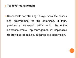  Top level management
 Responsible for planning. It lays down the polices
and programmes for the enterprise. It thus,
provides a framework within which the entire
enterprise works. Top management is responsible
for providing leadership, guidance and supervision.
 