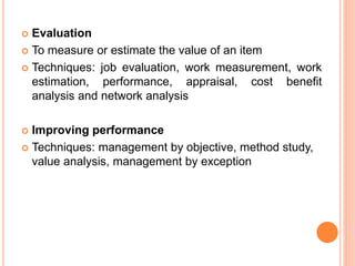  Evaluation
 To measure or estimate the value of an item
 Techniques: job evaluation, work measurement, work
estimation, performance, appraisal, cost benefit
analysis and network analysis
 Improving performance
 Techniques: management by objective, method study,
value analysis, management by exception
 