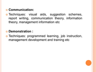  Communication:
 Techniques: visual aids, suggestion schemes,
report writing, communication theory, information
theory, management information etc
 Demonstration :
 Techniques: programmed learning, job instruction,
management development and training etc
 
