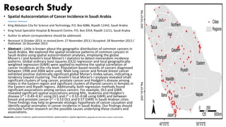 Research Study
• Spatial Autocorrelation of Cancer Incidence in Saudi Arabia
• Khalid Al-Ahmadi1,* andAli Al-Zahrani2
• King Abdulaziz City for Science and Technology, P.O. Box 6086, Riyadh 11442, Saudi Arabia
• King Faisal Specialist Hospital & Research Centre, P.O. Box 3354, Riyadh 11211, Saudi Arabia
• Author to whom correspondence should be addressed.
• Received: 6 October 2013; in revised form: 27 November 2013 / Accepted: 28 November 2013 /
Published: 16 December 2013
• Abstract : Little is known about the geographic distribution of common cancers in
Saudi Arabia. We explored the spatial incidence patterns of common cancers in
Saudi Arabia using spatial autocorrelation analyses, employing the global
Moran’s I and Anselin’s local Moran’s I statistics to detect nonrandom incidence
patterns. Global ordinary least squares (OLS) regression and local geographically-
weighted regression (GWR) were applied to examine the spatial correlation of
cancer incidences at the city level. Population-based records of cancers diagnosed
between 1998 and 2004 were used. Male lung cancer and female breast cancer
exhibited positive statistically significant global Moran’s Iindex values, indicating a
tendency toward clustering. The Anselin’s local Moran’s I analyses revealed small
significant clusters of lung cancer, prostate cancer and Hodgkin’s disease among
males in the Eastern region and significant clusters of thyroid cancers in females in
the Eastern and Riyadh regions. Additionally, both regression methods found
significant associations among various cancers. For example, OLS and GWR
revealed significant spatial associations among NHL, leukemia and Hodgkin’s
disease (r² = 0.49–0.67 using OLS and r² = 0.52–0.68 using GWR) and between
breast and prostate cancer (r² = 0.53 OLS and 0.57 GWR) in Saudi Arabian cities.
These findings may help to generate etiologic hypotheses of cancer causation and
identify spatial anomalies in cancer incidence in Saudi Arabia. Our findings should
stimulate further research on the possible causes underlying these clusters and
associations.
Keywords: cancer incidence; spatial autocorrelation; spatial pattern; spatial regression; geographical information system; Saudi Arabia
1
 