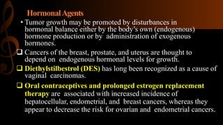 HormonalAgents
• Tumor growth may be promoted by disturbances in
hormonal balance either by the body’s own (endogenous)
hormone production or by administration of exogenous
hormones.
 Cancers of the breast, prostate, and uterus are thought to
depend on endogenous hormonal levels for growth.
 Diethylstilbestrol (DES) has long been recognized as a cause of
vaginal carcinomas.
 Oral contraceptives and prolonged estrogen replacement
therapy are associated with increased incidence of
hepatocellular, endometrial, and breast cancers, whereas they
appear to decrease the risk for ovarian and endometrial cancers.
 