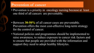Prevention of cancer
• Prevention is a priority in oncology nursing because at least
one third of all cancers are preventable.
• Between 30-50% of all cancer cases are preventable.
Prevention offers the most cost-effective long-term strategy
for the control of cancer.
• National policies and programmes should be implemented to
raise awareness, to reduce exposure to cancer risk factors and
to ensure that people are provided with the information and
support they need to adopt healthy lifestyles.
 