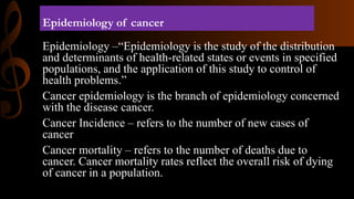 Epidemiology of cancer
Epidemiology –“Epidemiology is the study of the distribution
and determinants of health-related states or events in specified
populations, and the application of this study to control of
health problems.”
Cancer epidemiology is the branch of epidemiology concerned
with the disease cancer.
Cancer Incidence – refers to the number of new cases of
cancer
Cancer mortality – refers to the number of deaths due to
cancer. Cancer mortality rates reflect the overall risk of dying
of cancer in a population.
 