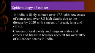 Epidemiology of cancer
• in India is likely to have over 17.3 lakh new cases
of cancer and over 8.8 lakh deaths due to the
disease by 2020 with cancers of breast, lung and
cervix.
•Cancers of oral cavity and lungs in males and
cervix and breast in females account for over 50%
of all cancer deaths in India.
 